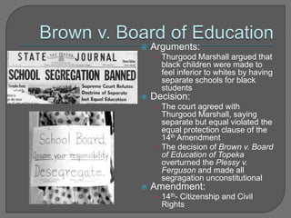  Arguments: 
• Thurgood Marshall argued that 
black children were made to 
feel inferior to whites by having 
separate schools for black 
students 
 Decision: 
• The court agreed with 
Thurgood Marshall, saying 
separate but equal violated the 
equal protection clause of the 
14th Amendment 
• The decision of Brown v. Board 
of Education of Topeka 
overturned the Plessy v. 
Ferguson and made all 
segragation unconstitutional 
 Amendment: 
• 14th- Citizenship and Civil 
Rights 
 