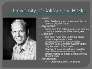  Issues: 
• Allan Bakke argued he was a victim of 
reverse discrimination 
 Arguments: 
• Some said that colleges can use race as 
basis for admission, others disagreed 
 Decision: 
• The court ruled that under the equal 
protection principle it was 
unconstitutional for an admission 
program to discriminate against whites 
only because of their race 
• However the court said race could be 
one of the factors considered if the 
school wished to create a more diverse 
student body 
 Amendment: 
• 14th- Citizenship and Civil Rights 
 