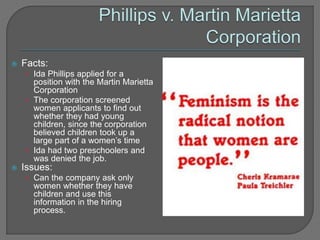  Facts: 
• Ida Phillips applied for a 
position with the Martin Marietta 
Corporation 
• The corporation screened 
women applicants to find out 
whether they had young 
children, since the corporation 
believed children took up a 
large part of a women’s time 
• Ida had two preschoolers and 
was denied the job. 
 Issues: 
• Can the company ask only 
women whether they have 
children and use this 
information in the hiring 
process. 
 