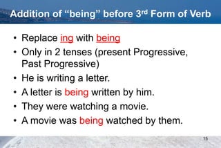 Addition of “being” before 3rd Form of Verb
• Replace ing with being
• Only in 2 tenses (present Progressive,
Past Progressive)
• He is writing a letter.
• A letter is being written by him.
• They were watching a movie.
• A movie was being watched by them.
15
 
