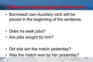 Passive of Interrogative Sentences
• Borrowed/ own Auxiliary verb will be
placed in the beginning of the sentence.
• Does he seek jobs?
• Are jobs sought by him?
• Did she win the match yesterday?
• Was the match won by her yesterday?
22
 