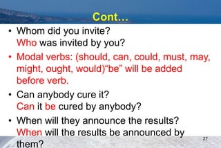 Cont…
• Whom did you invite?
Who was invited by you?
• Modal verbs: (should, can, could, must, may,
might, ought, would)“be” will be added
before verb.
• Can anybody cure it?
Can it be cured by anybody?
• When will they announce the results?
When will the results be announced by
them?
27
 