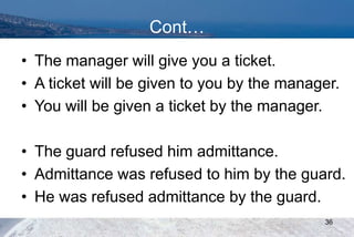 Cont…
• The manager will give you a ticket.
• A ticket will be given to you by the manager.
• You will be given a ticket by the manager.
• The guard refused him admittance.
• Admittance was refused to him by the guard.
• He was refused admittance by the guard.
36
 