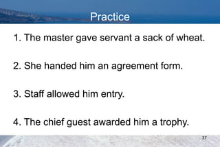 Practice
1. The master gave servant a sack of wheat.
2. She handed him an agreement form.
3. Staff allowed him entry.
4. The chief guest awarded him a trophy.
37
 