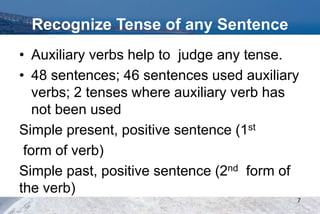 Recognize Tense of any Sentence
• Auxiliary verbs help to judge any tense.
• 48 sentences; 46 sentences used auxiliary
verbs; 2 tenses where auxiliary verb has
not been used
Simple present, positive sentence (1st
form of verb)
Simple past, positive sentence (2nd form of
the verb)
7
 