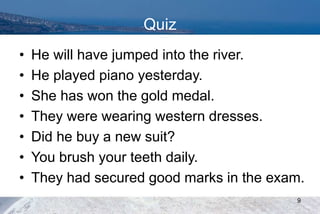 Quiz
• He will have jumped into the river.
• He played piano yesterday.
• She has won the gold medal.
• They were wearing western dresses.
• Did he buy a new suit?
• You brush your teeth daily.
• They had secured good marks in the exam.
9
 