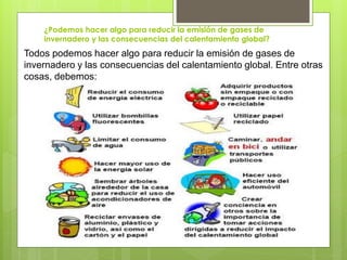 ¿Podemos hacer algo para reducir la emisión de gases de
invernadero y las consecuencias del calentamiento global?
Todos podemos hacer algo para reducir la emisión de gases de
invernadero y las consecuencias del calentamiento global. Entre otras
cosas, debemos:
 
