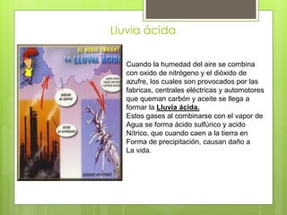 Lluvia ácida
Cuando la humedad del aire se combina
con oxido de nitrógeno y el dióxido de
azufre, los cuales son provocados por las
fabricas, centrales eléctricas y automotores
que queman carbón y aceite se llega a
formar la Lluvia ácida.
Estos gases al combinarse con el vapor de
Agua se forma ácido sulfúrico y acido
Nítrico, que cuando caen a la tierra en
Forma de precipitación, causan daño a
La vida.
 