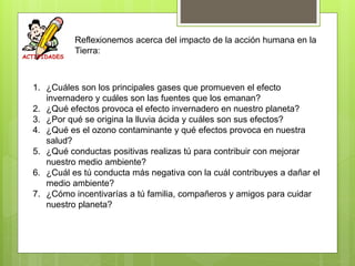 Reflexionemos acerca del impacto de la acción humana en la
Tierra:
1. ¿Cuáles son los principales gases que promueven el efecto
invernadero y cuáles son las fuentes que los emanan?
2. ¿Qué efectos provoca el efecto invernadero en nuestro planeta?
3. ¿Por qué se origina la lluvia ácida y cuáles son sus efectos?
4. ¿Qué es el ozono contaminante y qué efectos provoca en nuestra
salud?
5. ¿Qué conductas positivas realizas tú para contribuir con mejorar
nuestro medio ambiente?
6. ¿Cuál es tú conducta más negativa con la cuál contribuyes a dañar el
medio ambiente?
7. ¿Cómo incentivarías a tú familia, compañeros y amigos para cuidar
nuestro planeta?
 