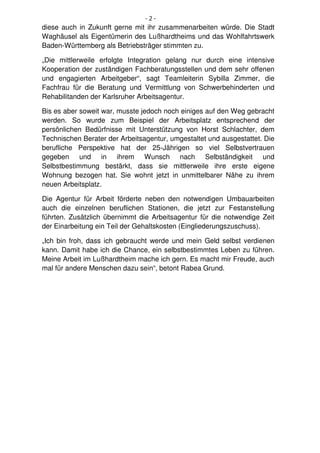 -2-
diese auch in Zukunft gerne mit ihr zusammenarbeiten würde. Die Stadt
Waghäusel als Eigentümerin des Lußhardtheims und das Wohlfahrtswerk
Baden-Württemberg als Betriebsträger stimmten zu.

„Die mittlerweile erfolgte Integration gelang nur durch eine intensive
Kooperation der zuständigen Fachberatungsstellen und dem sehr offenen
und engagierten Arbeitgeber“, sagt Teamleiterin Sybilla Zimmer, die
Fachfrau für die Beratung und Vermittlung von Schwerbehinderten und
Rehabilitanden der Karlsruher Arbeitsagentur.

Bis es aber soweit war, musste jedoch noch einiges auf den Weg gebracht
werden. So wurde zum Beispiel der Arbeitsplatz entsprechend der
persönlichen Bedürfnisse mit Unterstützung von Horst Schlachter, dem
Technischen Berater der Arbeitsagentur, umgestaltet und ausgestattet. Die
berufliche Perspektive hat der 25-Jährigen so viel Selbstvertrauen
gegeben und in ihrem Wunsch nach Selbständigkeit und
Selbstbestimmung bestärkt, dass sie mittlerweile ihre erste eigene
Wohnung bezogen hat. Sie wohnt jetzt in unmittelbarer Nähe zu ihrem
neuen Arbeitsplatz.

Die Agentur für Arbeit förderte neben den notwendigen Umbauarbeiten
auch die einzelnen beruflichen Stationen, die jetzt zur Festanstellung
führten. Zusätzlich übernimmt die Arbeitsagentur für die notwendige Zeit
der Einarbeitung ein Teil der Gehaltskosten (Eingliederungszuschuss).

„Ich bin froh, dass ich gebraucht werde und mein Geld selbst verdienen
kann. Damit habe ich die Chance, ein selbstbestimmtes Leben zu führen.
Meine Arbeit im Lußhardtheim mache ich gern. Es macht mir Freude, auch
mal für andere Menschen dazu sein“, betont Rabea Grund.
 