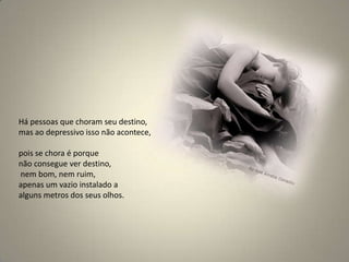 Há pessoas que choram seu destino, mas ao depressivo isso não acontece, pois se chora é porque não consegue ver destino,nem bom, nem ruim, apenas um vazio instalado a alguns metros dos seus olhos. 