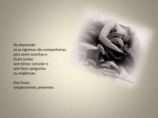 Na depressão só as lágrimas são companheiras, pois veem sozinhas e ficam juntas sem tentar consolar e sem fazer perguntas ou exigências. Elas ficam, simplesmente, presentes.