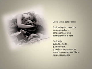 Que a vida é bela eu sei! Ela é bela para quem ri e para quem chora, para quem espera e para quem desespera. Ela é bela quando é noite, quando é dia, quando a chuva canta na janela e os ventos assobiam estranhas canções. 