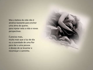 Mas a beleza da vida não é atrativo bastante para encher uma alma de querer, para injetar nela a vida e novas perspectivas. É preciso mais, muito mais que a luz do dia ou a suavidade de uma flor para dar a uma pessoa o desejo de se levantar e recomeçar o caminho.