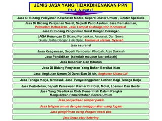 JENIS JASA YANG TIDAKDIKENAKAN PPN
                               Ps. 4 A ayat (3

Jasa Di Bidang Pelayanan Kesehatan Medik, Seperti Dokter Umum , Dokter Spesialis
    Jasa Di Bidang Pelayanan Sosial, Seperti Panti Asuhan, Jasa Pemakaman,
          Pemadam Kebakaran, Jasa Tempat Olahraga Non Komersial
               Jasa Di Bidang Pengiriman Surat Dengan Perangko
            JASA Keuangan Di Bidang Perbankan, Asuransi, Dan Sewa
             Guna Usaha Dengan Hak Opsi, Termasuk sistem Syariah
                                 jasa asuransi
            Jasa Keagamaan, Seperti Pemberian Khotbah, Atau Dakwah
                 Jasa Pendidikan (sekolah maupun luar sekolah)
                          Jasa Kesenian Dan Hiburan
               Jasa Di Bidang Penyiaran Yang Bukan Bersifat Iklan
          Jasa Angkutan Umum Di Darat Dan Di Air, Angkutan Udara LN

 Jasa Tenaga Kerja, termasuk Jasa Penyelenggaraan Latihan Bagi Tenaga Kerja

  Jasa Perhotelan, Seperti Persewaan Kamar Di Hotel, Motel, Losmen Dan Hostel
              Jasa Yang Disediakan Oleh Pemerintah Dalam Rangka
                    Menjalankan Pemerintahan Secara Umum
                         Jasa penyediaan tempat parkir

              Jasa telepon umum dengan menggunakan uang logam
                    Jasa pengiriman uang dengan wesel pos
                            jasa boga atau katering
 