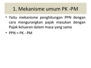 1. Mekanisme umum PK -PM
• Yaitu mekanisme penghitungan PPN dengan
  cara mengurangkan pajak masukan dengan
  Pajak keluaran dalam masa yang sama
• PPN = PK - PM
 