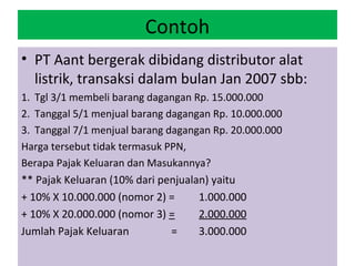 Contoh
• PT Aant bergerak dibidang distributor alat
  listrik, transaksi dalam bulan Jan 2007 sbb:
1. Tgl 3/1 membeli barang dagangan Rp. 15.000.000
2. Tanggal 5/1 menjual barang dagangan Rp. 10.000.000
3. Tanggal 7/1 menjual barang dagangan Rp. 20.000.000
Harga tersebut tidak termasuk PPN,
Berapa Pajak Keluaran dan Masukannya?
** Pajak Keluaran (10% dari penjualan) yaitu
+ 10% X 10.000.000 (nomor 2) =      1.000.000
+ 10% X 20.000.000 (nomor 3) =      2.000.000
Jumlah Pajak Keluaran         =     3.000.000
 