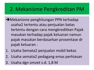 2. Mekanisme Pengkreditan PM
Mekanisme penghitungan PPN terhadap
   usaha2 tertentu atau penjualan batas
   tertentu dengan cara mengkreditkan Pajak
   masukan terhadap pajak keluaran namun
   pajak masukan berdasarkan prosentase dr
   pajak keluaran :
1. Usaha Semata2 penjualan mobil bekas
2. Usaha semata2 pedagang emas perhiasan
3. Usaha dgn omzet s.d. 1,8 M
 