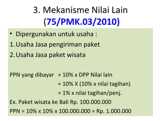 3. Mekanisme Nilai Lain
            (75/PMK.03/2010)
• Dipergunakan untuk usaha :
1.Usaha Jasa pengiriman paket
2.Usaha Jasa paket wisata

PPN yang dibayar = 10% x DPP Nilai lain
                   = 10% X (10% x nilai tagihan)
                   = 1% x nilai tagihan/penj.
Ex. Paket wisata ke Bali Rp. 100.000.000
PPN = 10% x 10% x 100.000.000 = Rp. 1.000.000
 