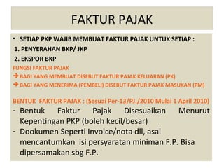 FAKTUR PAJAK
• SETIAP PKP WAJIB MEMBUAT FAKTUR PAJAK UNTUK SETIAP :
 1. PENYERAHAN BKP/ JKP
 2. EKSPOR BKP
FUNGSI FAKTUR PAJAK
 BAGI YANG MEMBUAT DISEBUT FAKTUR PAJAK KELUARAN (PK)
 BAGI YANG MENERIMA (PEMBELI) DISEBUT FAKTUR PAJAK MASUKAN (PM)

BENTUK FAKTUR PAJAK : (Sesuai Per-13/PJ./2010 Mulai 1 April 2010)
- Bentuk Faktur Pajak Disesuaikan Menurut
  Kepentingan PKP (boleh kecil/besar)
- Dookumen Seperti Invoice/nota dll, asal
  mencantumkan isi persyaratan miniman F.P. Bisa
  dipersamakan sbg F.P.
 