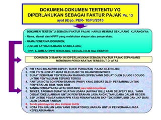 DOKUMEN-DOKUMEN TERTENTU YG
 DIPERLAKUKAN SEBAGAI FAKTUR PAJAK Ps. 13
                      ayat (6) jo. PER- 10/PJ/2010


 DOKUMEN TERTENTU SEBAGAI FAKTUR PAJAK HARUS MEMUAT SEKURANG KURANGNYA:
- Nama, alamat dan NPWP yang melakukan ekspor atau penyerahan;
- NAMA PENERIMA DOKUMEN;
- JUMLAH SATUAN BARANG APABILA ADA;
- DPP; & JUMLAH PPN TERUTANG, KECUALI DLM HAL EKSPOR

      DOKUMEN DI BAWAH INI DIPERLAKUKAN SEBAGAI FAKTUR PAJAK SEPANJANG
                   MEMENUHI PERSYARATAN TERSEBUT DI ATAS


1. PIB YANG DILAMPIRI SSPCP / BUKTI PUNGUTAN PAJAK OLEH DJBC
2. PEB YG TLH DIFIAT MUAT OLEH DJBC YG DILAMPIRI INVOICE
3. SURAT PERINTAH PENYERAHAN BARANG (SPPB) YANG DIBUAT OLEH BULOG / DOLOG
   UNTUK PENYALURAN TEPUNG TERIGU
4. PAKTUR NOTA BON PENYERAHAN (PNBP) YANG DIBUAT OLEH PERTAMINA UNTUK
   PENYERAHAN BBM / NON BBM
5. TANDA PEMBAYARAN ATAU KUITANSI jasa telekomunikasi
6. TICKET, TAGIHAN SURAT MUATAN UDARA (AIRWAY BILL) ATAU DELIVERY BILL YANG
   DIBUAT/DIKELUARKAN UNTUK PENYERAHAN JASA ANGKUTAN UDARA DALAM NEGERI
7. SSP UNTUK PEMBAYARAN PPN ATAS PEMANFAATAN BKP TDK BERWUJUD DAN JKP DARI
   LUAR DAERAH PABEAN
8. Tanda pembayaran atau kuitansi listrik
9. NOTA PENJUALAN JASA YANG DIBUAT/DIKELUARKAN UNTUK PENYERAHAN JASA
   KEPELABUHANAN
 