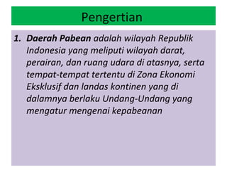 Pengertian
1. Daerah Pabean adalah wilayah Republik
   Indonesia yang meliputi wilayah darat,
   perairan, dan ruang udara di atasnya, serta
   tempat-tempat tertentu di Zona Ekonomi
   Eksklusif dan landas kontinen yang di
   dalamnya berlaku Undang-Undang yang
   mengatur mengenai kepabeanan
 