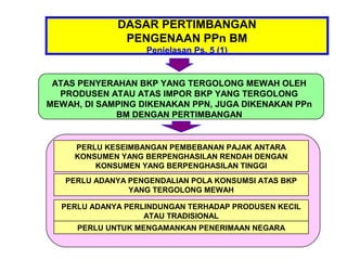 DASAR PERTIMBANGAN
              PENGENAAN PPn BM
                   Penjelasan Ps. 5 (1)


 ATAS PENYERAHAN BKP YANG TERGOLONG MEWAH OLEH
  PRODUSEN ATAU ATAS IMPOR BKP YANG TERGOLONG
MEWAH, DI SAMPING DIKENAKAN PPN, JUGA DIKENAKAN PPn
             BM DENGAN PERTIMBANGAN


     PERLU KESEIMBANGAN PEMBEBANAN PAJAK ANTARA
     KONSUMEN YANG BERPENGHASILAN RENDAH DENGAN
         KONSUMEN YANG BERPENGHASILAN TINGGI
   PERLU ADANYA PENGENDALIAN POLA KONSUMSI ATAS BKP
                YANG TERGOLONG MEWAH

  PERLU ADANYA PERLINDUNGAN TERHADAP PRODUSEN KECIL
                   ATAU TRADISIONAL
     PERLU UNTUK MENGAMANKAN PENERIMAAN NEGARA
 