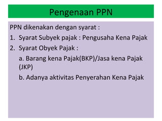 Pengenaan PPN
PPN dikenakan dengan syarat :
1. Syarat Subyek pajak : Pengusaha Kena Pajak
2. Syarat Obyek Pajak :
   a. Barang kena Pajak(BKP)/Jasa kena Pajak
   (JKP)
   b. Adanya aktivitas Penyerahan Kena Pajak
 