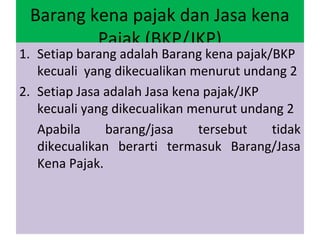 Barang kena pajak dan Jasa kena
         Pajak (BKP/JKP)
1. Setiap barang adalah Barang kena pajak/BKP
   kecuali yang dikecualikan menurut undang 2
2. Setiap Jasa adalah Jasa kena pajak/JKP
   kecuali yang dikecualikan menurut undang 2
   Apabila     barang/jasa     tersebut   tidak
   dikecualikan berarti termasuk Barang/Jasa
   Kena Pajak.
 