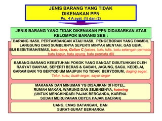 JENIS BARANG YANG TIDAK
                            DIKENAKAN PPN
                              Ps. 4 A ayat (1) dan (2)


   JENIS BARANG YANG TIDAK DIKENAKAN PPN DIDASARKAN ATAS
                  KELOMPOK BARANG SBB :
  BARANG HASIL PERTAMBANGAN ATAU HASIL PENGEBORAN YANG DIAMBIL
      LANGSUNG DARI SUMBERNYA SEPERTI MINYAK MENTAH, GAS BUMI,
BIJI BESI/TIMAH/EMAS, batu bara, Galian C (asbes, batu tulis, batu setengah permata,
                    batu kapur, batu apung, batu permata dll)

  BARANG-BARANG KEBUTUHAN POKOK YANG SANGAT DIBUTUHKAN OLEH
   RAKYAT BANYAK, SEPERTI BERAS & GABAH, JAGUNG, SAGU, KEDELAI,
  GARAM BAIK YG BERYODIUM MAUPUN YG TIDAK BERYODIUM, daging segar,
                   Telur, susu, buah segar, sayur segar

               MAKANAN DAN MINUMAN YG DISAJIKAN DI HOTEL,
              RUMAH MAKAN, WARUNG DAN SEJENISNYA, katering
              (UNTUK MENGHINDARI PAJAK BERGANDA, KARENA
                 SUDAH MERUPAKAN OBYEK PAJAK DAERAH)
                         UANG, EMAS BATANGAN, DAN
                           SURAT-SURAT BERHARGA
 