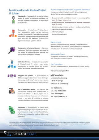 Fonctionnalités de ShadowProtect                                                                 Le parfait outil pour compléter votre équipement informatique
                                                                                                 Vous pouvez utiliser ShadowProtect IT Edition de plusieurs
IT Edition                                                                                       façons. Voilà les scénarios les plus courants :
                     Sauvegarde — Sauvegarde de serveurs Windows,
                     postes de travails et ordinateurs portables. Cela                           •	 Sauvegarde rapide avant de commencer un nouveau projet ou
                     inclut le système d’exploitation, les applications                             avant de changer votre système
                     et les données.                                                             •	 Mise à jour vers une nouvelle version de Windows (serveur ou
                                                                                                    poste de travail)
                                                                                                 •	 Migration vers un nouveau hardware – hardware virtuel inclus
                     Restauration — ShadowProtect IT Edition fournit                             •	 Electronic discovery (e-Discovery)
                     des restaurations rapides de vos systèmes,                                  •	 Informatique légale
                     incluant la restauration « Bare Metal ». Utilisez la                        •	 Restauration bare metal
                     technologie Hardware Independent Restore (HIR)
                     pour restaurer vers différents hardware mais
                     également vers des systèmes virtuels.
                                                                                                 Gagnez du temps
                                                                                                 Réduisez le temps requis pour restaurer n’importe quel sys-
                                                                                                 tème Windows – vos serveurs, postes de travail ou ordinateurs
                     Restauration de fichiers et dossiers — Parcourez                            portables avant de commencer un nouveau projet.
                     rapidement des fichiers et dossiers spécifiques de
                     vos images de sauvegardes pour effectuer une
                     restauration rapide de vos données.                                         Economisez de l’argent
                                                                                                 Sauvegardez et restaurez un nombre illimité de systèmes du-
                                                                                                 rant votre période de souscription.

                     Utilisation illimitée — Grâce à votre souscription
                     à ShadowProtect IT Edition, vous pouvez                                     Plus d’informations
                     sauvegarder un nombre illimité de serveurs,                                 Pour plus d’informations sur ShadowProtect IT Edition, visitez :
                     postes de travails et ordinateurs portables.
                                                                                                 http://www.storagecraft.be

                     Migration de système — ShadowProtect IT                                     MGK Technologies
                     Edition vous permet de migrer toutes les images                             1, route de Boudersberg
                     de sauvegardes ShadowProtect vers un nouveau
                                                                                                 L-3428 Dudelange
                     hardware mais également vers un système virtuel.
                                                                                                 Gd Duché de Luxembourg

                                                                                                 Tél. +352-261851
                     Pas d’installation requise — Effectuez des
                     sauvegardes, restaurez votre système entier ou
                                                                                                 Fax. +352-261851-999
                     seulement un fichier ou dossier, migrer vers un                             Mail : info@mgk.lu
                     nouveau hardware – mais aussi vers un hardware                              Site :http://www.mgk.lu
                     virtuel – sans avoir à introduire un nouveau
                     software dans votre environnement informatique.



                     Vérification — ShadowProtect IT Edition vérifie
                     également les images de sauvegardes afin de vous
                     assurer que vos images sont en bon état pour
                     effectuer une restauration rapide et fiable en cas
                     de sinistre.



Copyright ©2011 StorageCraft Technology Corporation. All rights reserved. This brochure is for informational purposes only. STORAGECRAFT MAKES NO WARRANTIES, EXPRESSED OR IMPLIED,
IN THIS SUMMARY. StorageCraft and ShadowProtect are registered trademarks of StorageCraft Technology Corporation. ShadowProtect IT Edition name and logo is a trademarks of StorageCraft Tech-
nology Corporation. All other brands and product names are trademarks or registered trademarks of their respective owners.
 