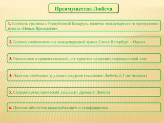 1.  Близость границы с Республикой Беларусь, наличие международного пропускного пункта «Новые Яриловичи». 2.  Близкое расположение к международной трассе Санкт-Петербург – Одесса 3.  Расположен в привлекательной для туристов природно-рекреационной зоне 4.  Наличие свободных трудовых ресурсов (население Любеча 2,3 тис человек) 5.  Сохранился исторический ландшафт Древнего Любеча 6.  Поселок обеспечен водоснабжением и газифицирован Преимущества Любеча 