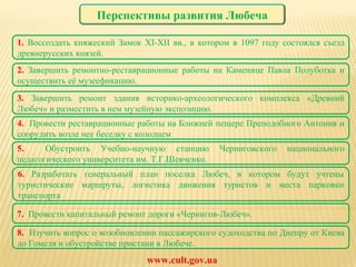 2.  Завершить ремонтно-реставрационные работы на Каменице Павла Полуботка и осуществить её музеефикацию. 1.  Воссоздать княжеский Замок XI- XII  вв., в котором в 1097 году состоялся съезд древнерусских князей. www.cult.gov.ua 3.  Завершить ремонт здания историко-археологического комплекса «Древний Любеч» и разместить в нем музейную экспозицию. 4.  Провести реставрационные работы на Ближней пещере Преподобного Антония и соорудить возле нее беседку с колодцем 6.  Р азработать генеральный план поселка Любеч, в котором будут учтены туристические маршруты, логистика движения туристов и места парковки транспорта 7.  Провести капитальный ремонт дороги «Чернигов-Любеч». 5.  Обустроить Учебно-научную станцию Черниговского национального педагогического университета им. Т.Г.Шевченко. 8.  Изучить вопрос о возобновлении пассажирского судоходства по Днепру от Киева до Гомеля и обустройстве пристани в Любече. Перспективы развития Любеча 