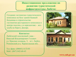 www.cult.gov.ua Создание гостинично-туристического комплекса на базе здания бывшей больницы и строительство гостинично-ресторанного комплекса в центре поселка, а в перспективе -  яхт-клуба на берегу Днепра. Контакты: Любечский поселковый глава – Николай Владимирович Головач ул. Красная площадь, 3,   пгт. Любеч, Репкинский р-н, Черниговская обл. Тел./факс: (04641) 4-33-01 Моб.: (067) 842-60-43 Инвестиционное предложение по развитию туристической инфраструктуры Любеча: 