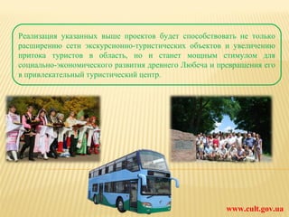 www.cult.gov.ua Реализация указанных выше проектов будет способствовать не только расширению сети экскурсионно-туристических объектов и увеличению притока туристов в область, но и станет мощным стимулом для социально-экономического развития древнего Любеча и превращения его в привлекательный туристический центр. 