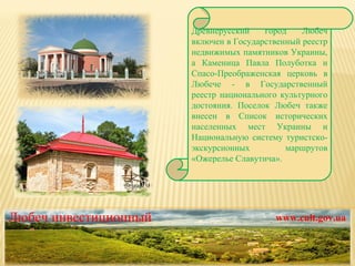 Древнерусский город Любеч включен в Государственный реестр недвижимых памятников Украины, а Каменица Павла Полуботка и Спасо-Преображенская церковь в Любече - в Государственный реестр национального культурного достояния. Поселок Любеч также внесен в Список исторических населенных мест Украины и Национальную систему туристско-экскурсионных маршрутов «Ожерелье Славутича». Любеч инвестиционный www.cult.gov.ua 