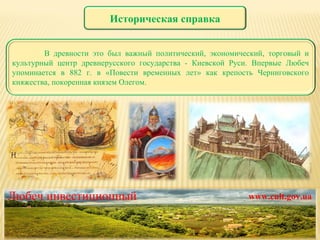 Любеч инвестиционный www.cult.gov.ua Историческая справка В древности это был важный политический, экономический, торговый и культурный центр древнерусского государства - Киевской Руси. Впервые Любеч упоминается в 882 г. в «Повести временных лет» как крепость Черниговского княжества, покоренная князем Олегом. 
