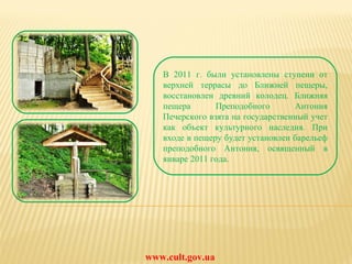 www.cult.gov.ua В 2011 г. были установлены ступени от верхней террасы до Ближней пещеры, восстановлен древний колодец. Ближняя пещера Преподобного Антония Печерского взята на государственный учет как объект культурного наследия. При входе в пещеру будет установлен барельеф преподобного Антония, освященный в январе 2011 года. 