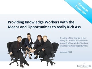 Providing	
  Knowledge	
  Workers	
  with	
  the	
  
Means	
  and	
  Opportuni8es	
  to	
  really	
  Kick	
  Ass	
  

                                            Crea%ng	
  a	
  Step	
  Change	
  in	
  the	
  
                                            ability	
  to	
  Channel	
  the	
  Collec%ve	
  
                                            Strength	
  of	
  Knowledge	
  Workers	
  
                                            towards	
  Business	
  Opportuni%es	
  
                                            	
  
                                            Summer	
  2011	
  
 