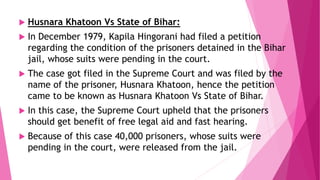  Husnara Khatoon Vs State of Bihar:
 In December 1979, Kapila Hingorani had filed a petition
regarding the condition of the prisoners detained in the Bihar
jail, whose suits were pending in the court.
 The case got filed in the Supreme Court and was filed by the
name of the prisoner, Husnara Khatoon, hence the petition
came to be known as Husnara Khatoon Vs State of Bihar.
 In this case, the Supreme Court upheld that the prisoners
should get benefit of free legal aid and fast hearing.
 Because of this case 40,000 prisoners, whose suits were
pending in the court, were released from the jail.
 