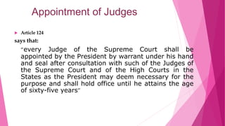 Appointment of Judges
 Article 124
says that:
“every Judge of the Supreme Court shall be
appointed by the President by warrant under his hand
and seal after consultation with such of the Judges of
the Supreme Court and of the High Courts in the
States as the President may deem necessary for the
purpose and shall hold office until he attains the age
of sixty-five years”
 