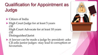 Qualification for Appointment as
Judge
 Citizen of India
 High Court Judge for at least 5 years
OR
High Court Advocate for at least 10 years
OR
Distinguished Jurist
 A lawyer can be made a judge by president- asks
CJI-asks junior judges- may lead to corruption or
favourism.
 