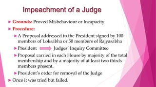 Impeachment of a Judge
 Grounds: Proved Misbehaviour or Incapacity
 Procedure:
A Proposal addressed to the President signed by 100
members of Loksabha or 50 members of Rajyasabha
President Judges’ Inquiry Committee
Proposal carried in each House by majority of the total
membership and by a majority of at least two thirds
members present.
President’s order for removal of the Judge
 Once it was tried but failed.
 