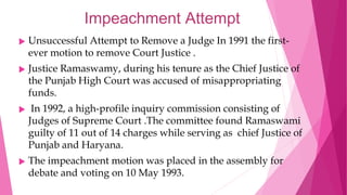 Impeachment Attempt
 Unsuccessful Attempt to Remove a Judge In 1991 the first-
ever motion to remove Court Justice .
 Justice Ramaswamy, during his tenure as the Chief Justice of
the Punjab High Court was accused of misappropriating
funds.
 In 1992, a high-profile inquiry commission consisting of
Judges of Supreme Court .The committee found Ramaswami
guilty of 11 out of 14 charges while serving as chief Justice of
Punjab and Haryana.
 The impeachment motion was placed in the assembly for
debate and voting on 10 May 1993.
 