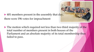  401 members present in the assembly that day,
there were 196 votes for impeachment
 The motion which required not less than two third majority of the
total number of members present in both houses of the
Parliament and an absolute majority of its total membership thus
failed to pass.
 