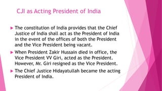 CJI as Acting President of India
 The constitution of India provides that the Chief
Justice of India shall act as the President of India
in the event of the offices of both the President
and the Vice President being vacant.
 When President Zakir Hussain died in office, the
Vice President VV Giri, acted as the President.
However, Mr. Giri resigned as the Vice President.
 The Chief Justice Hidayatullah became the acting
President of India.
 