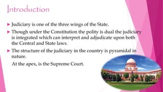 Introduction
 Judiciary is one of the three wings of the State.
 Though under the Constitution the polity is dual the judiciary
is integrated which can interpret and adjudicate upon both
the Central and State laws.
 The structure of the judiciary in the country is pyramidal in
nature.
At the apex, is the Supreme Court.
 