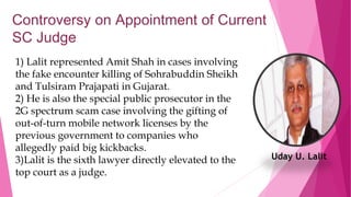 Controversy on Appointment of Current
SC Judge
1) Lalit represented Amit Shah in cases involving
the fake encounter killing of Sohrabuddin Sheikh
and Tulsiram Prajapati in Gujarat.
2) He is also the special public prosecutor in the
2G spectrum scam case involving the gifting of
out-of-turn mobile network licenses by the
previous government to companies who
allegedly paid big kickbacks.
3)Lalit is the sixth lawyer directly elevated to the
top court as a judge.
Uday U. Lalit
 