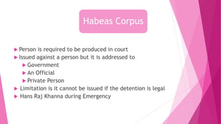  Person is required to be produced in court
 Issued against a person but it is addressed to
 Government
 An Official
 Private Person
 Limitation is it cannot be issued if the detention is legal
 Hans Raj Khanna during Emergency
Habeas Corpus
 