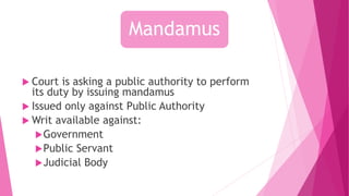 Mandamus
 Court is asking a public authority to perform
its duty by issuing mandamus
 Issued only against Public Authority
 Writ available against:
Government
Public Servant
Judicial Body
 
